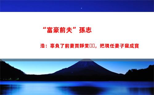 “富豪前夫”孫志浩：辜負了前妻賈靜雯，把現任妻子寵成寶